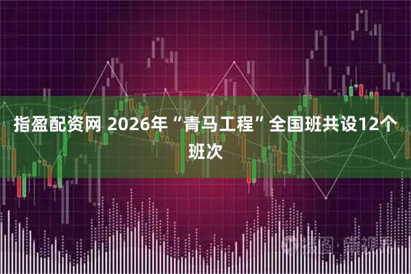 指盈配资网 2026年“青马工程”全国班共设12个班次