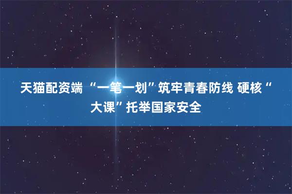 天猫配资端 “一笔一划”筑牢青春防线 硬核“大课”托举国家安全