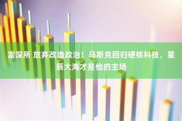 富深所 放弃改造政治！马斯克回归硬核科技，星辰大海才是他的主场