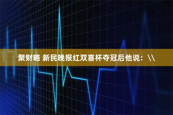 聚财略 新民晚报红双喜杯夺冠后他说：\