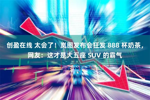 创盈在线 太会了！岚图发布会狂发 888 杯奶茶，网友：这才是大五座 SUV 的霸气