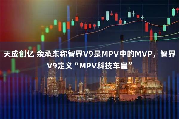 天成创亿 余承东称智界V9是MPV中的MVP，智界V9定义“MPV科技车皇”