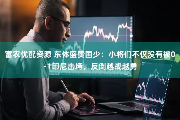 富农优配资源 东体盛赞国少:小将们不仅没有被0-1印尼击垮,反倒越战越勇